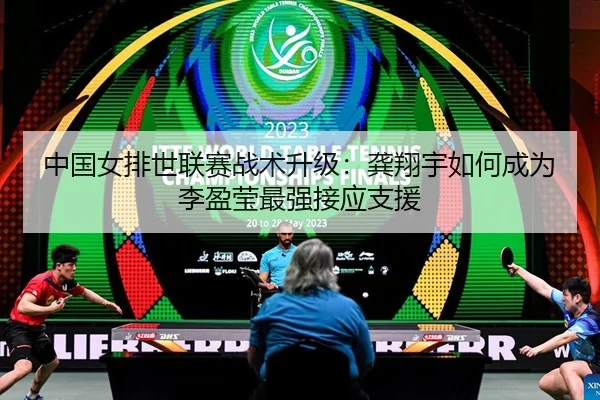 中国女排世联赛战术升级：龚翔宇如何成为李盈莹最强接应支援